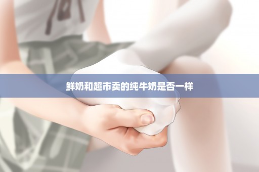 鲜奶和超市卖的纯牛奶是否一样
