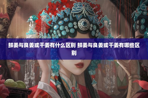 鲜姜与良姜或干姜有什么区别 鲜姜与良姜或干姜有哪些区别