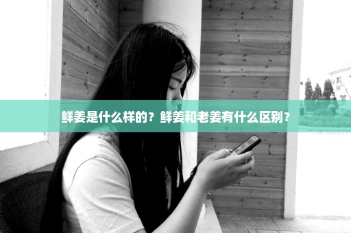 鲜姜是什么样的？鲜姜和老姜有什么区别？