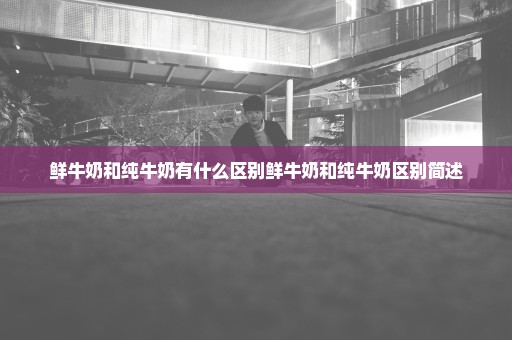 鲜牛奶和纯牛奶有什么区别鲜牛奶和纯牛奶区别简述