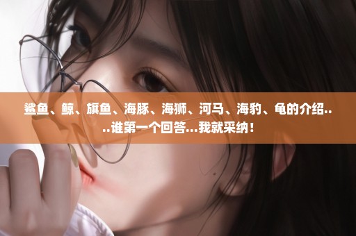 鲨鱼、鲸、旗鱼、海豚、海狮、河马、海豹、龟的介绍....谁第一个回答...我就采纳！