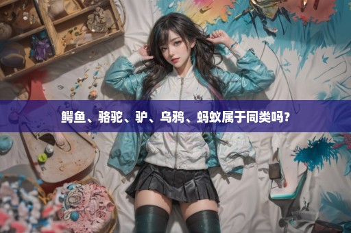 鳄鱼、骆驼、驴、乌鸦、蚂蚁属于同类吗？