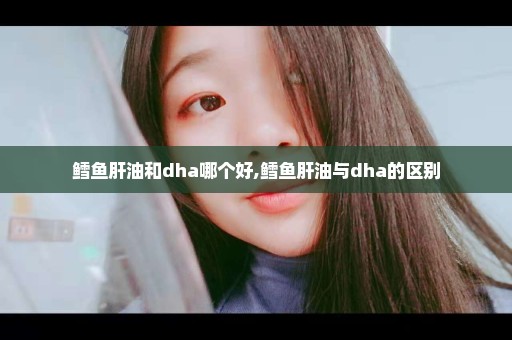 鳕鱼肝油和dha哪个好,鳕鱼肝油与dha的区别