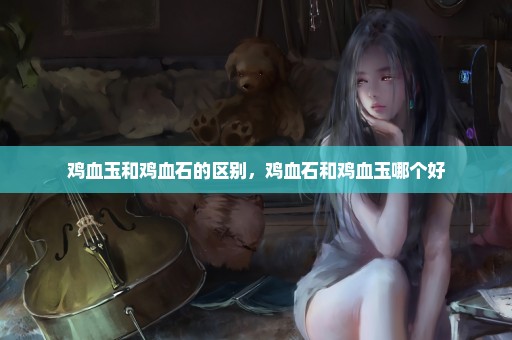 鸡血玉和鸡血石的区别，鸡血石和鸡血玉哪个好