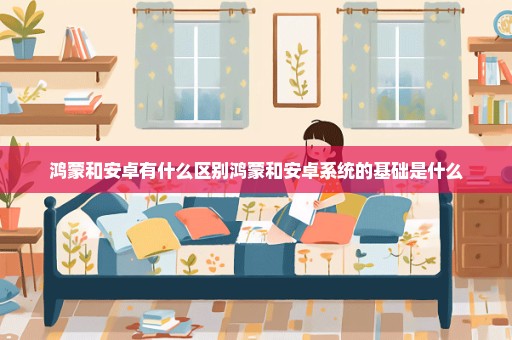 鸿蒙和安卓有什么区别鸿蒙和安卓系统的基础是什么