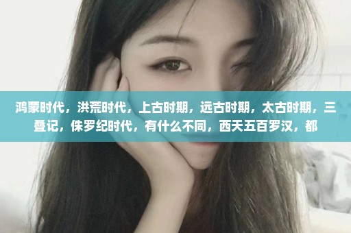 鸿蒙时代，洪荒时代，上古时期，远古时期，太古时期，三叠记，侏罗纪时代，有什么不同，西天五百罗汉，都