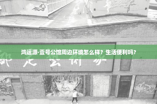 鸿运源·壹号公馆周边环境怎么样？生活便利吗？