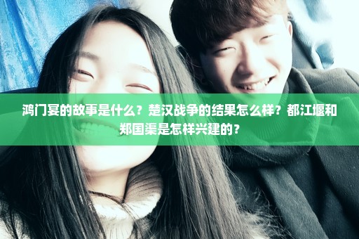 鸿门宴的故事是什么？楚汉战争的结果怎么样？都江堰和郑国渠是怎样兴建的？