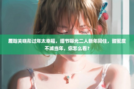 鹿晗关晓彤过年太幸福，细节曝光二人新年同住，甜蜜度不减当年，你怎么看？