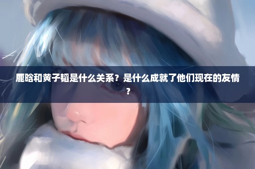 鹿晗和黄子韬是什么关系？是什么成就了他们现在的友情？