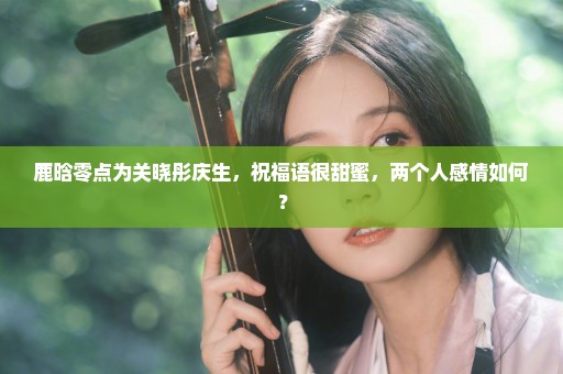 鹿晗零点为关晓彤庆生，祝福语很甜蜜，两个人感情如何？