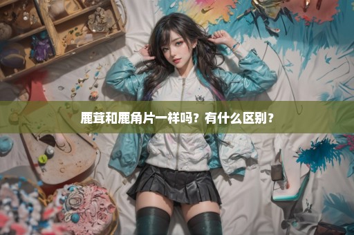 鹿茸和鹿角片一样吗？有什么区别？