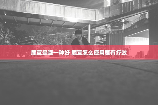 鹿茸是哪一种好 鹿茸怎么使用更有疗效