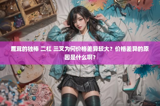 鹿茸的独棒 二杠 三叉为何价格差异较大？价格差异的原因是什么啊？