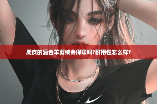 麂皮的复合羊剪绒会保暖吗?耐用性怎么样?