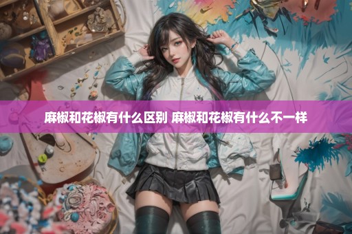 麻椒和花椒有什么区别 麻椒和花椒有什么不一样