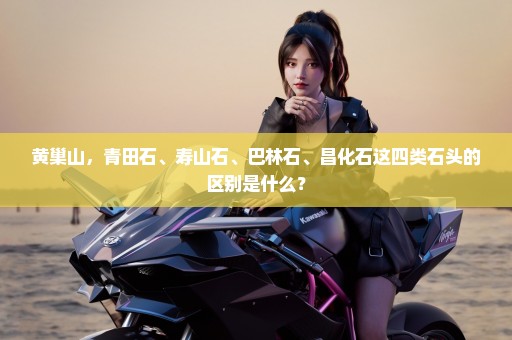 黄巢山，青田石、寿山石、巴林石、昌化石这四类石头的区别是什么？