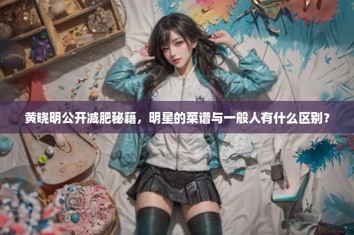 黄晓明公开减肥秘籍，明星的菜谱与一般人有什么区别？