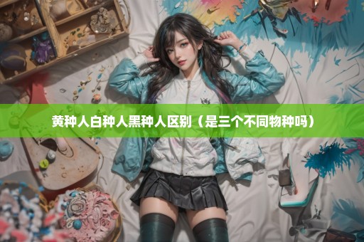黄种人白种人黑种人区别（是三个不同物种吗）