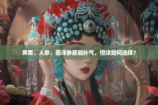 黄芪、人参、西洋参都能补气，但该如何选择？