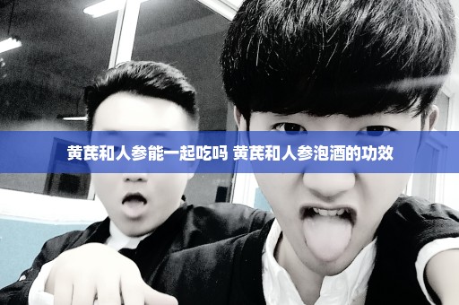 黄芪和人参能一起吃吗 黄芪和人参泡酒的功效