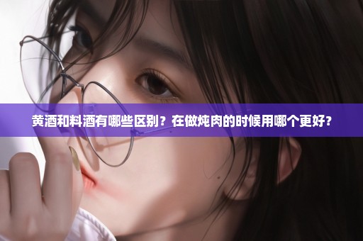 黄酒和料酒有哪些区别？在做炖肉的时候用哪个更好？