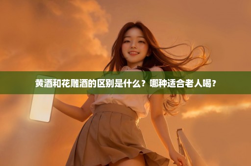 黄酒和花雕酒的区别是什么？哪种适合老人喝？