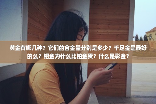 黄金有哪几种？它们的含金量分别是多少？千足金是最好的么？钯金为什么比铂金贵？什么是彩金？