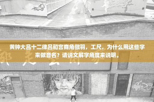 黄钟大吕十二律吕和宫商角徵羽，工尺，为什么用这些字来做音名？请说文解字角度来说明。