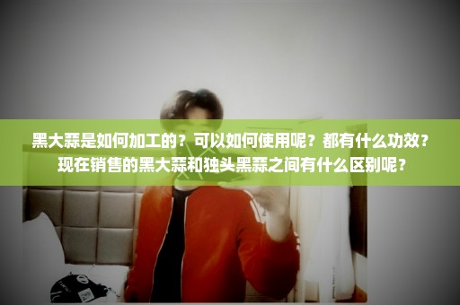 黑大蒜是如何加工的？可以如何使用呢？都有什么功效？ 现在销售的黑大蒜和独头黑蒜之间有什么区别呢？