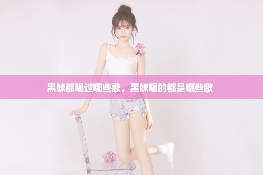 黑妹都唱过哪些歌，黑妹唱的都是哪些歌 