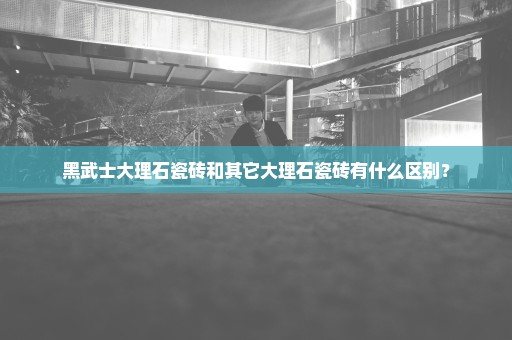 黑武士大理石瓷砖和其它大理石瓷砖有什么区别？