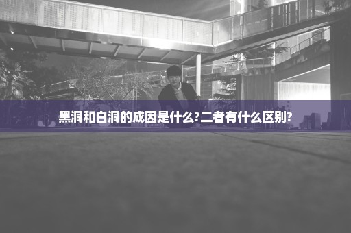 黑洞和白洞的成因是什么?二者有什么区别?