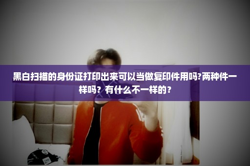 黑白扫描的身份证打印出来可以当做复印件用吗?两种件一样吗？有什么不一样的？