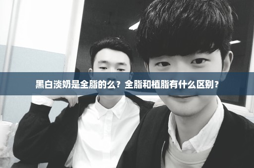 黑白淡奶是全脂的么？全脂和植脂有什么区别？