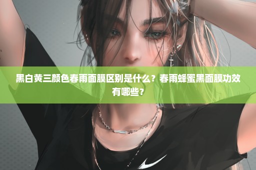 黑白黄三颜色春雨面膜区别是什么？春雨蜂蜜黑面膜功效有哪些？
