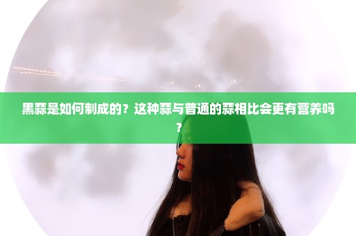 黑蒜是如何制成的？这种蒜与普通的蒜相比会更有营养吗？