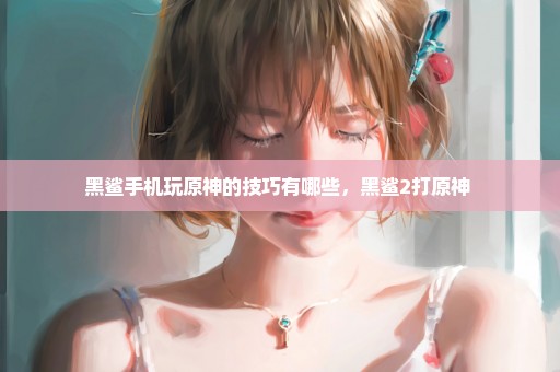 黑鲨手机玩原神的技巧有哪些，黑鲨2打原神 