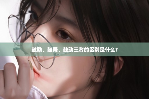 鼓励、鼓舞、鼓动三者的区别是什么?