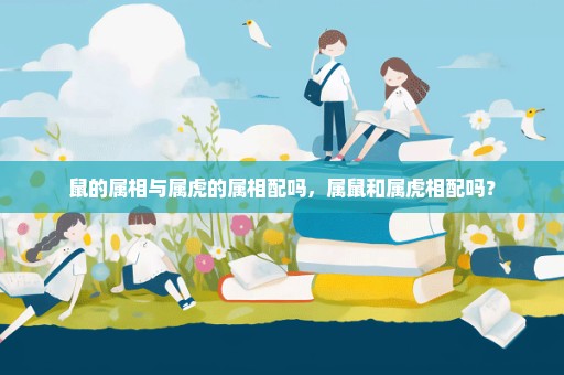 鼠的属相与属虎的属相配吗，属鼠和属虎相配吗？