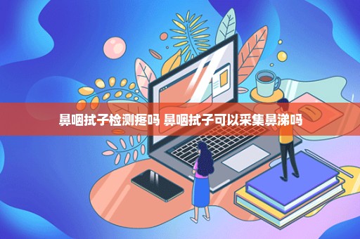 鼻咽拭子检测疼吗 鼻咽拭子可以采集鼻涕吗