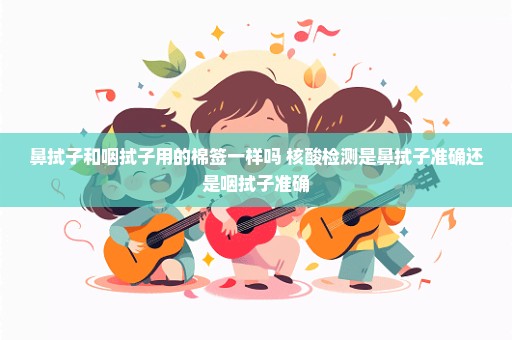 鼻拭子和咽拭子用的棉签一样吗 核酸检测是鼻拭子准确还是咽拭子准确
