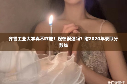 齐鲁工业大学真不咋地？现在很强吗？附2020年录取分数线