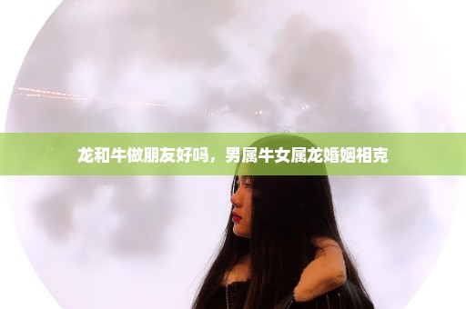 龙和牛做朋友好吗，男属牛女属龙婚姻相克
