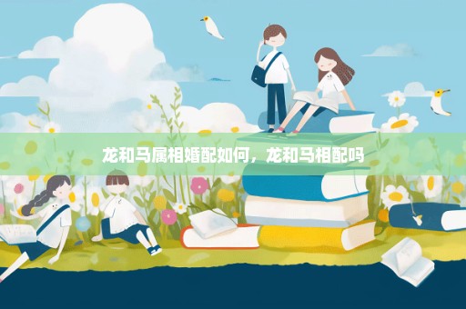 龙和马属相婚配如何，龙和马相配吗