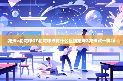 龙珠z和龙珠GT和龙珠改有什么区别龙珠Z龙珠改一样吗