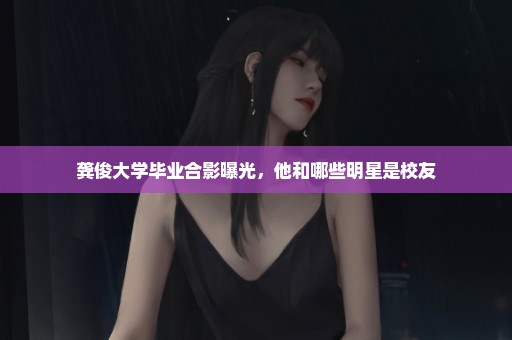 龚俊大学毕业合影曝光，他和哪些明星是校友