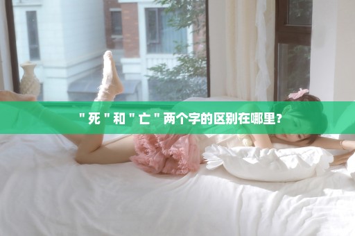 ＂死＂和＂亡＂两个字的区别在哪里？