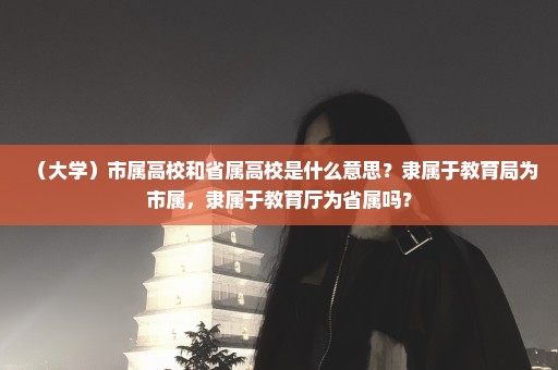 （大学）市属高校和省属高校是什么意思？隶属于教育局为市属，隶属于教育厅为省属吗？