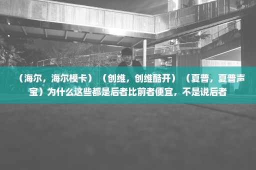 （海尔，海尔模卡） （创维，创维酷开） （夏普，夏普声宝）为什么这些都是后者比前者便宜，不是说后者